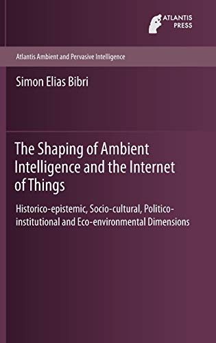 The Shaping of Ambient Intelligence and the Internet of Things: Historico-epistemic, Socio-cultural, Politico-institutional and Eco-environmental ... (Atlantis Ambient and Pervasive Intelligence)