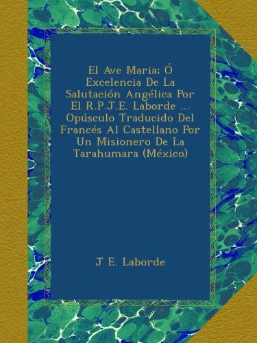 El Ave Maria; Ó Excelencia De La Salutación Angélica Por El R.P.J.E. Laborde ... Opúsculo Traducido Del Francés Al Castellano Por Un Misionero De La Tarahumara (México)