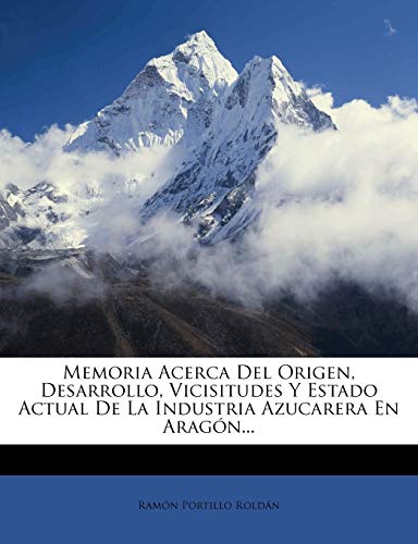 Memoria Acerca del Origen, Desarrollo, Vicisitudes y Estado Actual de La Industria Azucarera En Aragon...